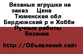 Вязаные игрушки на заказ. › Цена ­ 400 - Тюменская обл., Бердюжский р-н Хобби. Ручные работы » Вязание   